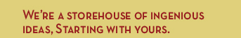 We're a storehouse of ingenious ideas, Starting with yours.