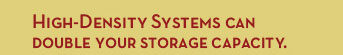 High-Density Systems can double your storage capacity.